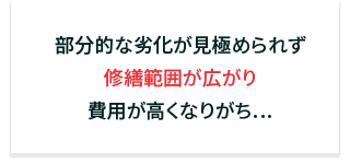 部分的な劣化が見極められず修繕範囲が広がり費用が高くなりがち…