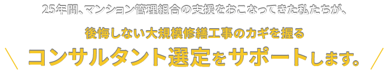 25年間、マンション管理組合の支援をおこなってきた私たちが、後悔しない大規模修繕工事のカギを握るコンサルタント選定をサポートします。