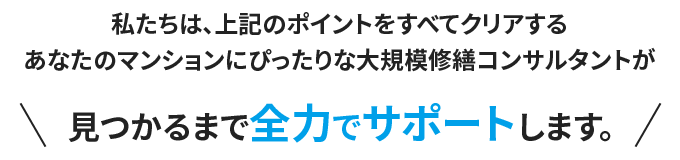 私たちは、上記のポイントをすべてクリアするあなたのマンションにぴったりな大規模修繕コンサルタントが見つかるまで全力でサポートします。