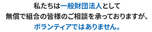 私たちは一般財団法人として無償で組合の皆様のご相談を承っておりますが、ボランティアではありません。