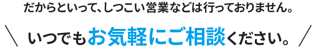 だからといって、しつこい営業などは行っておりません。いつでもお気軽にご相談ください。
